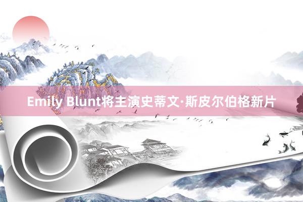 Emily Blunt将主演史蒂文·斯皮尔伯格新片