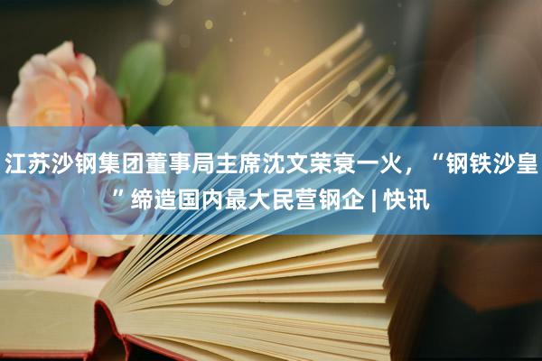 江苏沙钢集团董事局主席沈文荣衰一火，“钢铁沙皇”缔造国内最大民营钢企 | 快讯