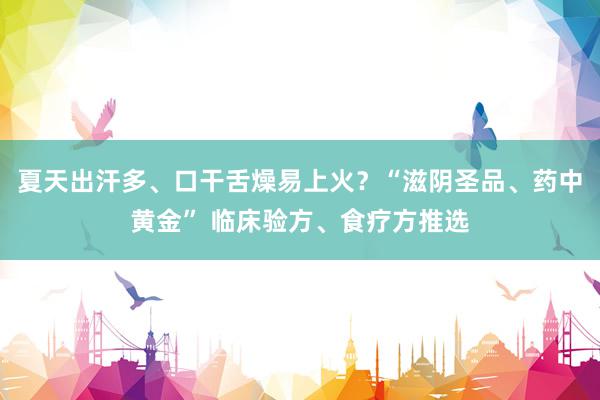 夏天出汗多、口干舌燥易上火？“滋阴圣品、药中黄金” 临床验方、食疗方推选