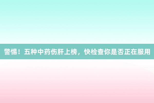 警惕！五种中药伤肝上榜，快检查你是否正在服用