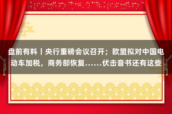 盘前有料丨央行重磅会议召开；欧盟拟对中国电动车加税，商务部恢复……伏击音书还有这些