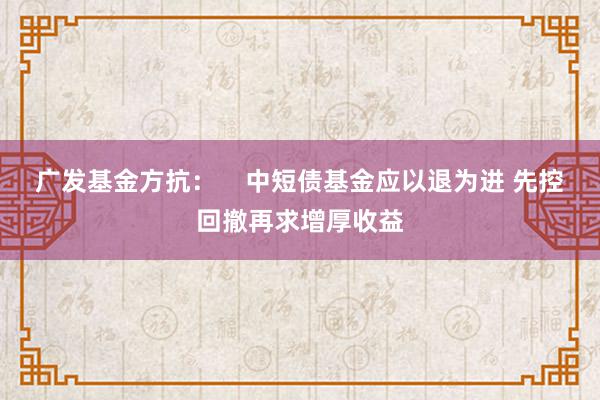 广发基金方抗：    中短债基金应以退为进 先控回撤再求增厚收益