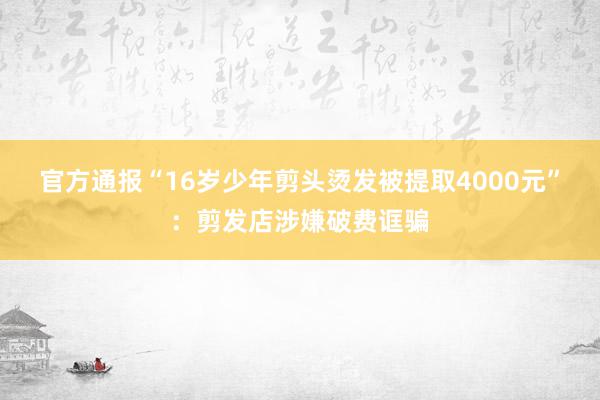 官方通报“16岁少年剪头烫发被提取4000元”：剪发店涉嫌破费诓骗