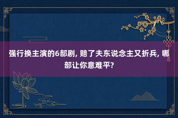 强行换主演的6部剧, 赔了夫东说念主又折兵, 哪部让你意难平?