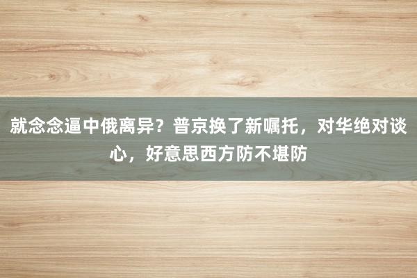 就念念逼中俄离异？普京换了新嘱托，对华绝对谈心，好意思西方防不堪防