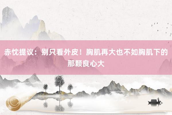 赤忱提议：别只看外皮！胸肌再大也不如胸肌下的那颗良心大