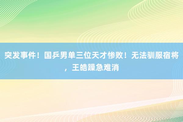 突发事件！国乒男单三位天才惨败！无法驯服宿将，王皓躁急难消