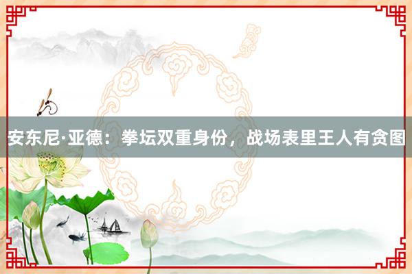 安东尼·亚德：拳坛双重身份，战场表里王人有贪图