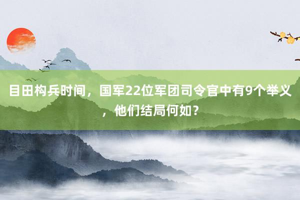 目田构兵时间，国军22位军团司令官中有9个举义，他们结局何如？