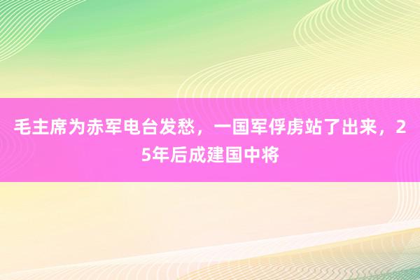 毛主席为赤军电台发愁，一国军俘虏站了出来，25年后成建国中将