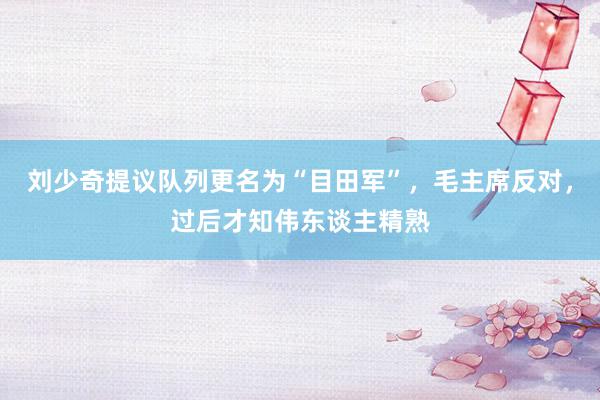 刘少奇提议队列更名为“目田军”，毛主席反对，过后才知伟东谈主精熟