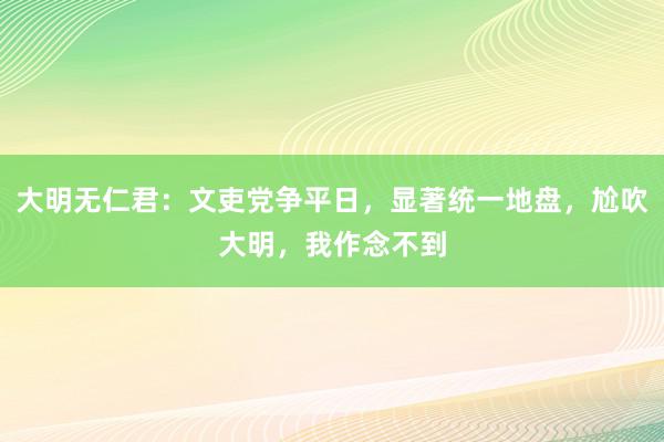 大明无仁君：文吏党争平日，显著统一地盘，尬吹大明，我作念不到